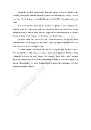O capitão Smollett aposentou-se. Gray não só economizou o dinheiro, mas,
também, desejoso de melhorar de situação, fez o curso de imediato e passou a ocupar
num belo veleiro, de que se tornou também proprietário. Além disso, casou-se e teve
filhos,
          Ben Gunn recebeu cerca de mil esterlinos e gastou-os em dezanove dias;
arranjou então um emprego de porteiro e viveu tranquilamente, tornando-se grande
amigo das crianças da sua aldeia, de cujas brejeirices era vítimafrequente, e também
cantor muito apreciado na igreja aos domingos e nos dias de festa.
          De Silver nunca mais tivemos notícias. Esse terrível perneta desapareceu afinal
da minha vida. Creio que se juntou à sua velha negra e que,provavelmente, viveu feliz
com ela e com o famoso papagaio verde.
          As barras de prata e as armas, pelo que sei, ficaram no lugar em que o capitão
Flint as escondeu e não serei, por certo eu quem as irá procurar. Nenhuma força
conseguirá levar-me de novo àquela ilha maldita. Ainda hoje tenho horríveis
pesadelos, em que ouço as ondas se quebrarem de encontro às suas costas rochosas, e
acordo sobressaltado à voz aguda do papagaio verde que me grita ao ouvido estranhas
e incompreensíveis palavras.
 