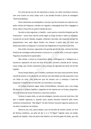 Em certo dia do ano de mil setecentos e tantos, um velho marinheiro moreno,
com uma cicatriz no rosto, bateu com o seu bordão ferrado à porta da estalagem
“Almirante Benbow.
       Disse rudemente ao estalajadeiro, meu pai, que lhe trouxesse um copo de rum,
pediu notícias da freguesia, mandou em seguida o empregado levar-lhe a bagagem e
atirou sobre a mesa três ou quatro moedas de ouro.
       Durante os dias seguintes, o Capitão – assim queria o estranho hóspede que lhe
chamassem – outra coisa não fez senão vagar ao longo da baía e sobre os rochedos,
munido de um óculo. Ríspido, zangado, refilando o dia todo, não respondia ao que lhe
perguntavam; mas, após algum tempo, me chamou à parte para me dizer que
observasse todos os fregueses e o avisasse da chegada de um marinheiro perneta.
       Nas tardes chuvosas, segurando uma grande garrafa de rum, contava horríveis
histórias de naufrágios enforcamentos e torturas. Eu, a minha mãe, o meu pai e alguns
fregueses escutávamo-lo apavorados.
       Não tardou a tornar-se insuportável. Bebia, embriagava-se e obrigava-nos a
escutá-lo e aplaudi-lo. Só uma vez teve de se calar, perante a atitude do Dr. Livesey,
nosso amigo, que resistiu impassível a uma ameaça de agressão por parte do terrível
Capitão.
       Pouco tempo depois, com o médico, aconteceu-me outra coisa estranha. Numa
manhã de janeiro vi-me diante de um homem sem dois dedos da mão esquerda e com
um facão no cinto. Este pediu-me que lhe levasse rum e começou a fazer-me
perguntas a respeito de um certo Bill, um marinheiro, seu amigo.
       As minhas respostas vagas, todas monossilábicas, retorquiu que o seu amigo
Bill devia ser o próprio Capitão e, pegando-me de repente por um braço, perguntou-
me onde estava ele nesse momento e a que hora voltaria.
       Ficámos à espera dele, na sala da estalagem, durante cerca de meia hora. Até
que o Capitão regressou e, quando ouviu aquele estranho chamá-lo pelo nome,
exclamou furiosamente: “Cão Negro!” Os dois homens trocaram algumas palavras em
voz alta e mandaram-me embora.
       Deixei-os sós, mas, pouco depois, ouvi um barulho de móveis caindo, um tinir
de lâminas metálicas, um grito de dor e vi o “O Negro” fugindo como um doido,
seguido do Capitão. Junto da porta este desferiu um terrível golpe de facão, que não
 