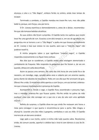 alcançou o alvo e o “Cão Negro”, embora ferido no ombro, ainda teve tempo de
escapar.
        Terminado o combate, o Capitão mandou-me trazer-lhe rum, mas não pôde
bebê-lo, porque, sem forças, caiu por terra.
        O Dr. Livesey examinou-o demoradamente e, antes de o deixar, recomendou-
lhe que não tomasse bebidas alcoólicas.
        As suas ordens não foram cumpridas. O Capitão tanto me suplicou que resolvi
levar-lhe uma garrafa de rum. Esvaziou-a em dois tempos e, em vez de agradecer-me,
perguntou-me se tornara a ver o “Cão Negro” e pediu-me que levasse pessoalmente
ao Dr. Livesey o baú que estava no seu quarto, para que a “mancha negra” não
pudesse reavê-lo.
        À minha pergunta sobre o que significava “mancha negra”, o Capitão
respondeu evasivamente e eu fiquei meio confuso.
        Nos dias que se sucederam, o Capitão andou pela estalagem atemorizado e
cambaleante de fraqueza. Não respondia às perguntas que lhe faziam e, de vez em
quando, olhava em volta desconfiado.
        Assim se passou uma semana. Por volta das três horas de uma tarde fria e de
nevoeiro, um mendigo, cego, curvado pelos anos e coberto por um enorme capote,
parou diante da tabuleta da hospedaria. Pediu em voz alta que lhe servissem de guia.
Ofereci-lhe a mão. O misterioso velho apertou-a com força e, em voz terrível, ordenou-
me que o levasse imediatamente à presença do Capitão.
        Acompanhei-o. Vendo o cego, o Capitão ficou assombrado e procurou fugir,
mas o mendigo ordenou-lhe que ficasse quieto. Pôs-lhe então na palma da mão
qualquer coisa que não consegui ver o que era e saiu da sala com uma agilidade
incrível.
        Refeito da surpresa, o Capitão disse-me que ainda lhe restavam seis horas e
meia para conseguir o que queria e encaminhou-se para a porta. Não chegou a
alcançá-la. Levando uma das mãos à garganta, cambaleou e caiu ao chão. O Capitão
morrera de um derrame cerebral.
        Logo após a sua morte, contei à minha mãe tudo quanto sabia. Resolvemos
então, de comum acordo, apanhar o célebre baú e levá-lo sem demora à casa do Dr.
Livesey.
 