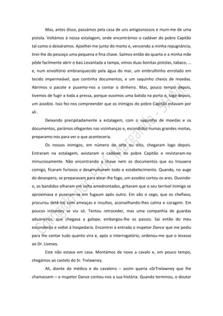 Mas, antes disso, passámos pela casa de uns amigosnossos e muni-me de uma
pistola. Voltámos à nossa estalagem, onde encontrámos o cadáver do pobre Capitão
tal como o deixáramos. Ajoelhei-me junto do morto e, vencendo a minha repugnância,
tirei-lhe do pescoço uma pequena e fina chave. Saímos então do quarto e a minha mãe
pôde facilmente abrir o baú.Levantada a tampa, vimos duas bonitas pistolas, tabaco, …
e, num envoltório embranquecido pela água do mar, um embrulhinho enrolado em
tecido impermeável, que continha documentos, e um saquinho cheios de moedas.
Abrimos o pacote e pusemo-nos a contar o dinheiro. Mas, pouco tempo depois,
tivemos de fugir a toda a pressa, porque ouvimos uma batida na porta e, logo depois,
um assobio. Isso fez-nos compreender que os inimigos do pobre Capitão estavam por
ali .
        Deixando precipitadamente a estalagem, com o saquinho de moedas e os
documentos, parámos ofegantes nas vizinhanças e, escondidos numas grandes moitas,
preparamo-nos para ver o que aconteceria.
        Os nossos inimigos, em número de sete ou oito, chegaram logo depois.
Entraram na estalagem, avistaram o cadáver do pobre Capitão e revistaram-no
minuciosamente. Não encontrando a chave nem os documentos que eu trouxera
comigo, ficaram furiosos e desarrumaram todo o estabelecimento. Quando, no auge
do desespero, se preparavam para atear-lhe fogo, um assobio cortou os ares. Ouvindo-
o, os bandidos olharam em volta amedrontados, gritaram que o seu terrível inimigo se
aproximava e puseram-se em fugaum após outro. Em vão o cego, que os chefiava,
procurou detê-los com ameaças e insultos, aconselhando-lhes calma e coragem. Em
poucos instantes se viu só. Tentou retroceder, mas uma companhia de guardas
aduaneiros, que chegava a galope, embargou-lhe os passos. Saí então do meu
esconderijo e voltei à hospedaria. Encontrei à entrada o inspetor Dance que me pediu
para lhe contar tudo quanto vira e, após o interrogatório, ordenou-me que o levasse
ao Dr. Livesey.
        Este não estava em casa. Montámos de novo a cavalo e, em pouco tempo,
chegámos ao castelo do Sr. Trelawney.
        Ali, diante do médico e do cavaleiro – assim queria oSrTrelawney que lhe
chamassem – o inspetor Dance contou-nos a sua história. Quando terminou, o doutor
 