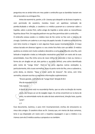 perguntou-me se ainda tinha em meu poder o embrulho que os bandidos haviam em
vão procurado e eu entreguei-lho.
       Antes de examiná-lo, porém, o Dr. Livesey quis despedir-se do bravo inspetor e,
com permissão do cavaleiro, mandou trazer um apetitoso recheado de
pombo.Acabada a refeição, o cavaleiro e o médico puseram-se a conversar sobre o
Capitão, sobre o pirata Flint, velho amigo do Capitão e ainda sobre as maravilhosas
façanhas desse Flint. Em seguida,pediram-me que lhes permitisse abrir o embrulho.
O embrulho estava cosido e o médico teve de lhe cortar os fios com a tesoura de
cirurgia. Continha um caderno e um maço de papéis lacrado. O caderno estava escrito
com letra incerta e irregular e com algumas frases quase incompreensíveis. O maço
estava lacrado em diversos lugares e o seu sinete fora feito com um dedal. O médico
quebrou os sinetes com muito cuidado e descobriu a carta geográfica de uma ilha, com
latitude e longitude e todas as indicações necessárias para levar um navio até às suas
proximidades. Essa ilha tinha cerca de nove milhas de extensão e mais ou menos a
forma de um dragão em pé, dois portos e, na parte central, uma colina identificada
pelo nome de “Longa Vista”. Viam-se na carta algumas outras anotações e,
particularmente, três cruzes vermelhas, duas na porte norte da ilha, uma a sudoeste e,
junto desta, os dizeres: “Aqui, a maior porte do tesouro”. No verso, com tinta
vermelha, estavam escritas as seguintes informações suplementares:
       “Árvore grande, contraforte de “Longa Vista” direção N-N-E
       Ilha do esqueleto E-S-E
       Três metros
       A borra de preto está no esconderijo Norte, que se acha na direção do monte
       Leste, dez braços ao sul do espigão negro. As armas encontram-se na duna de
       areia, na extremidade norte do cabo da baía setentrional, direção leste, quarto
       norte”.
       J. F
Esse documento, lacónico, e para mim incompreensível, encheu de entusiasmo os
meus dois amigos. O cavaleiro disse ao Dr. Livesey que, em menos de duas semanas,
teria à sua disposição um navio com a respetiva equipagem e que o médico e eu
iríamos com ele.O médico aceitou a proposta e eu também.
 