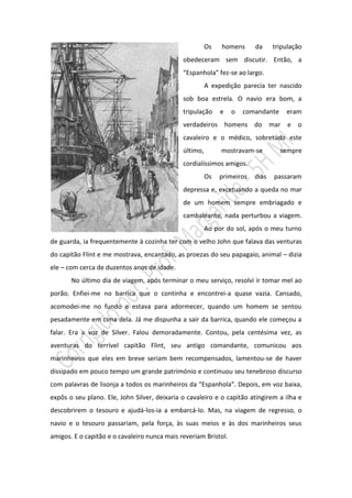 Os   homens      da     tripulação
                                              obedeceram sem discutir. Então, a
                                              “Espanhola” fez-se ao largo.
                                                        A expedição parecia ter nascido
                                              sob boa estrela. O navio era bom, a
                                              tripulação     e   o   comandante     eram
                                              verdadeiros homens do mar e o
                                              cavaleiro e o médico, sobretudo este
                                              último,        mostravam-se         sempre
                                              cordialíssimos amigos.
                                                        Os   primeiros   dias   passaram
                                              depressa e, excetuando a queda no mar
                                              de um homem sempre embriagado e
                                              cambaleante, nada perturbou a viagem.
                                                        Ao por do sol, após o meu turno
de guarda, ia frequentemente à cozinha ter com o velho John que falava das venturas
do capitão Flint e me mostrava, encantado, as proezas do seu papagaio, animal – dizia
ele – com cerca de duzentos anos de idade.
       No último dia de viagem, após terminar o meu serviço, resolvi ir tomar mel ao
porão. Enfiei-me no barrica que o continha e encontrei-a quase vazia. Cansado,
acomodei-me no fundo e estava para adormecer, quando um homem se sentou
pesadamente em cima dela. Já me dispunha a sair da barrica, quando ele começou a
falar. Era a voz de Silver. Falou demoradamente. Contou, pela centésima vez, as
aventuras do terrível capitão Flint, seu antigo comandante, comunicou aos
marinheiros que eles em breve seriam bem recompensados, lamentou-se de haver
dissipado em pouco tempo um grande património e continuou seu tenebroso discurso
com palavras de lisonja a todos os marinheiros da “Espanhola”. Depois, em voz baixa,
expôs o seu plano. Ele, John Silver, deixaria o cavaleiro e o capitão atingirem a ilha e
descobrirem o tesouro e ajudá-los-ia a embarcá-lo. Mas, na viagem de regresso, o
navio e o tesouro passariam, pela força, às suas meios e às dos marinheiros seus
amigos. E o capitão e o cavaleiro nunca mais reveriam Bristol.
 