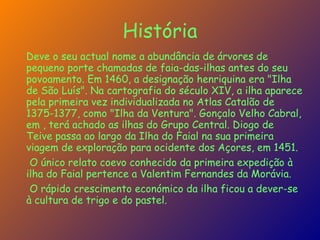 História Deve o seu actual nome a abundância de árvores de pequeno porte chamadas de faia-das-ilhas antes do seu povoamento. Em 1460, a designação henriquina era "Ilha de São Luís". Na cartografia do século XIV, a ilha aparece pela primeira vez individualizada no Atlas Catalão de 1375-1377, como "Ilha da Ventura". Gonçalo Velho Cabral, em , terá achado as ilhas do Grupo Central. Diogo de Teive passa ao largo da Ilha do Faial na sua primeira viagem de exploração para ocidente dos Açores, em 1451. O único relato coevo conhecido da primeira expedição à ilha do Faial pertence a Valentim Fernandes da Morávia. O rápido crescimento económico da ilha ficou a dever-se à cultura de trigo e do pastel. 
