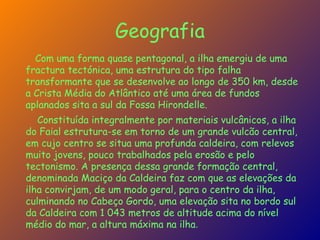 Geografia Com uma forma quase pentagonal, a ilha emergiu de uma fractura tectónica, uma estrutura do tipo falha transformante que se desenvolve ao longo de 350 km, desde a Crista Média do Atlântico até uma área de fundos aplanados sita a sul da Fossa Hirondelle. Constituída integralmente por materiais vulcânicos, a ilha do Faial estrutura-se em torno de um grande vulcão central, em cujo centro se situa uma profunda caldeira, com relevos muito jovens, pouco trabalhados pela erosão e pelo tectonismo. A presença dessa grande formação central, denominada Maciço da Caldeira faz com que as elevações da ilha convirjam, de um modo geral, para o centro da ilha, culminando no Cabeço Gordo, uma elevação sita no bordo sul da Caldeira com 1 043 metros de altitude acima do nível médio do mar, a altura máxima na ilha . 