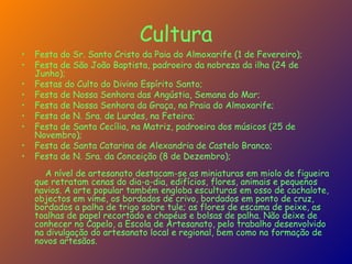 Cultura Festa do Sr. Santo Cristo da Paia do Almoxarife (1 de Fevereiro);  Festa de São João Baptista, padroeiro da nobreza da ilha (24 de Junho); Festas do Culto do Divino Espírito Santo; Festa de Nossa Senhora das Angústia, Semana do Mar;  Festa de Nossa Senhora da Graça, na Praia do Almoxarife;  Festa de N. Sra. de Lurdes, na Feteira;  Festa de Santa Cecília, na Matriz, padroeira dos músicos (25 de Novembro);  Festa de Santa Catarina de Alexandria de Castelo Branco;  Festa de N. Sra. da Conceição (8 de Dezembro); A nível de artesanato destacam-se as miniaturas em miolo de figueira que retratam cenas do dia-a-dia, edifícios, flores, animais e pequenos navios. A arte popular também engloba esculturas em osso de cachalote, objectos em vime, os bordados de crivo, bordados em ponto de cruz, bordados a palha de trigo sobre tule; as flores de escama de peixe, as toalhas de papel recortado e chapéus e bolsas de palha. Não deixe de conhecer no Capelo, a Escola de Artesanato, pelo trabalho desenvolvido na divulgação do artesanato local e regional, bem como na formação de novos artesãos. 
