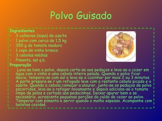 Polvo Guisado Ingredientes   3 colheres (sopa) de azeite  1 polvo com cerca de 1,5 kg  350 g de tomate maduro  1 copo de vinho branco  3 cebolas médias  Pimenta, sal q.b.  Preparação   Lava-se bem o polvo, depois corta-se aos pedaços e leva-se a cozer em água com o vinho e uma cebola inteira pelada. Quando o polvo ficar macio, tempera-se com sal e leva-se a cozinhar por mais 2 ou 3 minutos.  À parte prepara-se r um refogado leve com a restante cebola picada e o azeite. Quando a cebola começar a alourar, junta-se os pedaços de polvo escorridos, leva-se a refogar novamente e depois adiciona-se o tomate limpo de peles e cortado aos pedacinhos. Deixar apurar bem e se necessário, acrescente pequenas porções do caldo de cozer ao polvo.  Temperar com pimenta e servir quando o molho espesso. Acompanhe com batatas cozidas.  