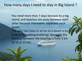 How many days I need to stay in Big Island ?

    You need more than 7 days because its a big
    island, and beaches are away between each
    other because mountains separates each
    beach.
    The only two ways to arrive to a beach is by
    boat or by walking (trekking). Normally the
    distance between the beaches is from 3 km
    to 10 or 15 km.
 