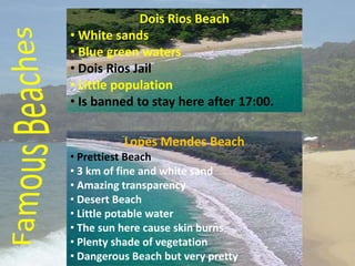 Dois Rios Beach
• White sands
• Blue green waters
• Dois Rios Jail
• Little population
• Is banned to stay here after 17:00.

          Lopes Mendes Beach
• Prettiest Beach
• 3 km of fine and white sand
• Amazing transparency
• Desert Beach
• Little potable water
• The sun here cause skin burns
• Plenty shade of vegetation
• Dangerous Beach but very pretty
 