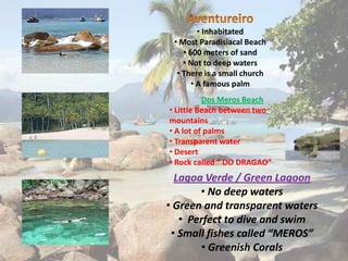 • Inhabitated
 • Most Paradisiacal Beach
    • 600 meters of sand
    • Not to deep waters
  • There is a small church
       • A famous palm
          Dos Meros Beach
• Little Beach between two
mountains
• A lot of palms
• Transparent water
• Desert
• Rock called “ DO DRAGAO”
  Lagoa Verde / Green Lagoon
       • No deep waters
• Green and transparent waters
   • Perfect to dive and swim
 • Small fishes called “MEROS”
       • Greenish Corals
 