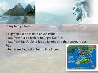 Going to Big Island…

• Flight to Rio de Janeiro or Sao Paulo
• Bus from Rio de Janiero to Angra Dos Reis
• Bus from Sao Paulo to Rio de Janeiro and then to Angra dos
Reis
• Boat from Angra dos Reis to Ilha Grande
 