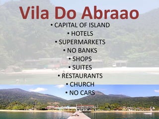 Vila Do Abraao
   • CAPITAL OF ISLAND
          • HOTELS
     • SUPERMARKETS
        • NO BANKS
           • SHOPS
          • SUITES
      • RESTAURANTS
         • CHURCH
         • NO CARS
 