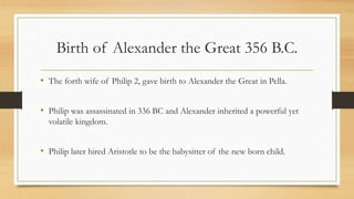 Birth of Alexander the Great 356 B.C.
• The forth wife of Philip 2, gave birth to Alexander the Great in Pella.
• Philip was assassinated in 336 BC and Alexander inherited a powerful yet
volatile kingdom.
• Philip later hired Aristotle to be the babysitter of the new born child.
• Source:http://www.bbc.co.uk/history/historic_figures/alexander_the_great.
shtml
 