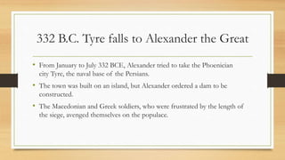 332 B.C. Tyre falls to Alexander the Great
• From January to July 332 BCE, Alexander tried to take the Phoenician
city Tyre, the naval base of the Persians.
• The town was built on an island, but Alexander ordered a dam to be
constructed.
• The Macedonian and Greek soldiers, who were frustrated by the length of
the siege, avenged themselves on the populace.
• Source:http://www.livius.org/aj-al/alexander/alexander_t09.html
 