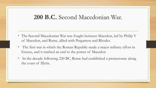 200 B.C. Second Macedonian War.
• The Second Macedonian War was fought between Macedon, led by Philip V
of Macedon, and Rome, allied with Pergamon and Rhodes.
• The first war in which the Roman Republic made a major military effort in
Greece, and it marked an end to the power of Macedon
• In the decade following 220 BC, Rome had established a protectorate along
the coast of Illyria .
• http://www.unrv.com/empire/second-macedonian-war.php
 