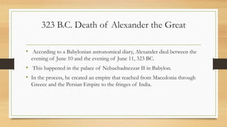 323 B.C. Death of Alexander the Great
• According to a Babylonian astronomical diary, Alexander died between the
evening of June 10 and the evening of June 11, 323 BC.
• This happened in the palace of Nebuchadnezzar II in Babylon.
• In the process, he created an empire that reached from Macedonia through
Greece and the Persian Empire to the fringes of India.
• Source:http://www.livius.org/aj-al/alexander/alexander_t28.html
 