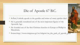 Die of Apostle 67 B.C.
• St.Paul, Catholic apostle to the gentiles and writer of many epistles died.
• He is generally considered one of the most important figures of the
Apostolic Age.
• He founded one of the first Christian churches in Europe at Phillipi in
Macedonia.
• Source:http://www.visitgreece.gr/en/religion/on_the_path_of_apostle_paul
 