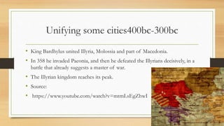 Unifying some cities400bc-300bc
• King Bardhylus united Illyria, Molossia and part of Macedonia.
• In 358 he invaded Paeonia, and then he defeated the Illyrians decisively, in a
battle that already suggests a master of war.
• The Illyrian kingdom reaches its peak.
• Source:
• https://www.youtube.com/watch?v=mtmLsEgZhwI
 