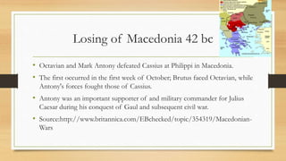 Losing of Macedonia 42 bc
• Octavian and Mark Antony defeated Cassius at Philippi in Macedonia.
• The first occurred in the first week of October; Brutus faced Octavian, while
Antony's forces fought those of Cassius.
• Antony was an important supporter of and military commander for Julius
Caesar during his conquest of Gaul and subsequent civil war.
• Source:http://www.britannica.com/EBchecked/topic/354319/Macedonian-
Wars
 