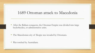 1689 Ottoman attack to Macedonia
• After the Balkan conquests, the Ottoman Empire was divided into large
beylerbeylics, or administrative units.
• The Macedonian city of Skopje was invaded by Ottomans.
• War torched by Australians.
• Source: http://www.serbianna.com/columns/savich/053.shtml
 
