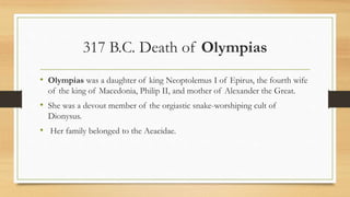 317 B.C. Death of Olympias
• Olympias was a daughter of king Neoptolemus I of Epirus, the fourth wife
of the king of Macedonia, Philip II, and mother of Alexander the Great.
• She was a devout member of the orgiastic snake-worshiping cult of
Dionysus.
• Her family belonged to the Aeacidae.
• Source: http://www.ancient.eu/Olympias/
 