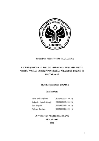 i
PROGRAM KREATIVITAS MAHASISWA
BAGUNG ( BAKPIA ISI JAGUNG ) SEBAGAI ALTERNATIF BISNIS
PRODUK PANGAN UNTUK PENINGKATAN NILAI JUAL JAGUNG DI
MASYARAKAT
PKM Kewirausahaan ( PKMK )
Disusun Oleh:
Ilham Eka Fitriyanto ( 5202412002 / 2012 )
Jauhandri Arizal Ahmad ( 5202412003 / 2012 )
Beni Saputra ( 3101412013 / 2012 )
Achmad Farchan ( 1102411049 / 2011 )
UNIVERSITAS NEGERI SEMARANG
SEMARANG
2012
 