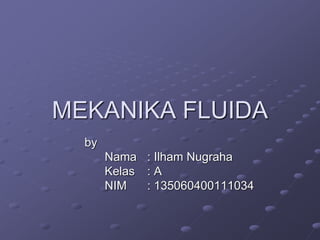 MEKANIKA FLUIDA 
by 
Nama : Ilham Nugraha 
Kelas : A 
NIM : 135060400111034 
 