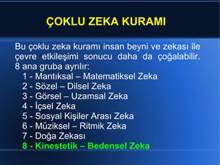 ÇOKLU ZEKA KURAMI Bu  çoklu zeka kuramı  insan beyni ve zekası ile çevre e tkileşimi sonucu daha da çoğalabilir. 8 ana gruba ayrılır: 1 - Mantıksal – Matematiksel Zeka 2 - Sözel – Dilsel Zeka 3 - Görsel – Uzamsal Zeka 4 - İçsel Zeka 5 - Sosyal Kişiler Arası Zeka 6 - Müziksel – Ritmik Zeka 7 - Doğa Zekası 8 - Kinestetik – Bedensel Zeka  