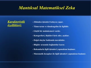 - Zihinden işlemleri kolayca yapar. - Tümevarım ve tümdengelim ile ilgilidir. - Güçlü bir muhakemesi vardır. - Kategorileri, ilişkileri fark eder, açıklar. - Doğal olaylar hakkında meraklıdır. - Bilgiler arasında bağlantılar kurar. - Rakamlarla ilgili işlemleri yapmaktan hoşlanır. - Matematik hesapları ile ilgili işlemleri yapmaktan hoşlanır. Karakteristik özellikleri: Mantıksal Matematiksel Zeka 