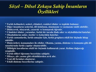 Sözel – Dilsel Zekaya Sahip İnsanların Özellikleri * Farklı kelimeleri, sesleri, ritimleri, renkleri dinler ve tepkide bulunur. * Diğer insanların seslerini, dil üslubunu, okumasını ve yazmasını taklit edebilir. * Dinleyerek, okuyarak, yazarak ve konuşarak öğrenir. * Cümleleri dinler, yorumlar, farklı bir tarzda ifade eder ve söylediklerini hatırlar. * Okuduklarını anlar, özetler ve kolaylıkla hatırlar. * Farklı zamanlarda, farklı amaçlar için, farklı gruplara etkili bir biçimde hitap edebilir. * Dinleyicileri, konuşmaları ile etkiler. Okuma, yazma, dinleme ve konuşma gibi dil sanatlarında farklı yapılar oluşturabilir. * Dilbilgisi kurallarını etkili bir biçimde kullanarak yazar. Kelime dağarcığı zengindir. * Farklı dilleri öğrenme becerisine sahiptir. * Hikaye, şiir yazma gibi etkinliklerden zevk alır. * Yeni dil formları oluşturur. * Etkili dinleme becerilerine sahiptir.  