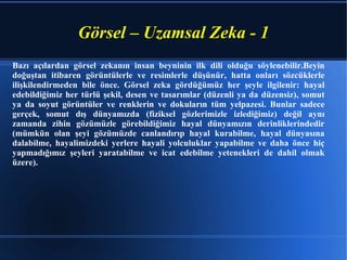 Görsel – Uzamsal Zeka - 1 Bazı açılardan görsel zekanın insan beyninin ilk dili olduğu söylenebilir.Beyin doğuştan itibaren görüntülerle ve resimlerle düşünür, hatta onları sözcüklerle ilişkilendirmeden bile önce. Görsel zeka gördüğümüz her şeyle ilgilenir: hayal edebildiğimiz her türlü şekil, desen ve tasarımlar (düzenli ya da düzensiz), somut ya da soyut görüntüler ve renklerin ve dokuların tüm yelpazesi. Bunlar sadece gerçek, somut dış dünyamızda (fiziksel gözlerimizle izlediğimiz) değil aynı zamanda zihin gözümüzle görebildiğimiz hayal dünyamızın derinliklerindedir (mümkün olan şeyi gözümüzde canlandırıp hayal kurabilme, hayal dünyasına dalabilme, hayalimizdeki yerlere hayali yolculuklar yapabilme ve daha önce hiç yapmadığımız şeyleri yaratabilme ve icat edebilme yetenekleri de dahil olmak üzere).  