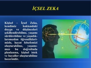 İÇSEL ZEKA Kişisel – İçsel Zeka, kendimiz hakkındaki duygu ve düşünceleri şekillendirebilme, yaşamı sürdürebilme ve yaşadık-larımızdan öğrendikleri-mizle, hayat felsefemizi oluşturabilme, yaşamı-mızı bu doğrultuda planlanma, kişisel istek ve hayaller oluşturabilme becerisidir. 