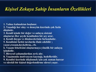 Kişisel Zekaya Sahip İnsanların Özellikleri 1. Yalnız kalmaktan hoşlanır. 2. Yaşadığı her olay ve deneyim üzerinde çok fazla düşünür. 3. Kendi içinde bir değer ve anlayış sistemi oluşturur.Her şeyde kendinden bir şey arar. 4. Kendi duygu ve düşüncelerinin farkındadır. 5. Kendisini farklı tarzlarda ifade edebilir ; yazar,ressam,heykeltraş...vb. 6. Yaşam felsefesini oluşturmaya yönelik bir anlayış içindedir. 7. Bireysel çalışmalardan zevk alır. 8. Yaşamında motivasyon kaynağı, hedefleridir. 9. Kendisi üzerinde düşünmek için çok zaman harcar ve sürekli bir kişisel değerlendirme süreci yaşar.  