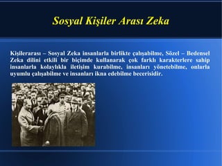 Sosyal Kişiler Arası Zeka Kişilerarası – Sosyal Zeka insanlarla birlikte çalışabilme, Sözel – Bedensel Zeka dilini etkili bir biçimde kullanarak çok farklı karakterlere sahip insanlarla kolaylıkla iletişim kurabilme, insanları yönetebilme, onlarla uyumlu çalışabilme ve insanları ikna edebilme becerisidir. 