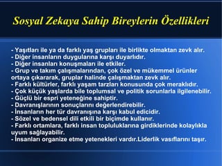 Sosyal Zekaya Sahip Bireylerin Özellikleri - Yaşıtları ile ya da farklı yaş grupları ile birlikte olmaktan zevk alır.  - Diğer insanların duygularına karşı duyarlıdır.  - Diğer insanları konuşmaları ile etkiler.  - Grup ve takım çalışmalarından, çok özel ve mükemmel ürünler  ortaya çıkararak, gruplar halinde çalışmaktan zevk alır.  - Farklı kültürler, farklı yaşam tarzları konusunda çok meraklıdır.  - Çok küçük yaşlarda bile toplumsal ve politik sorunlarla ilgilenebilir.  - Güçlü bir espri yeteneğine sahiptir.  - Davranışlarının sonuçlarını değerlendirebilir.  - İnsanların her tür davranışına karşı kabul edicidir.  - Sözel ve bedensel dili etkili bir biçimde kullanır.  - Farklı ortamlara, farklı insan topluluklarına girdiklerinde kolaylıkla uyum sağlayabilir.  - İnsanları organize etme yetenekleri vardır.Liderlik vasıflarını taşır.  
