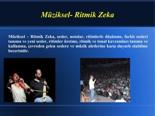 Müziksel- Ritmik Zeka Müziksel – Ritmik Zeka, sesler, notalar, ritimlerle düşünme, farklı sesleri tanıma ve yeni sesler, ritimler üretme, ritmik ve tonal kavramları tanıma ve kullanma, çevreden gelen seslere ve müzik aletlerine karşı duyarlı olabilme becerisidir.  
