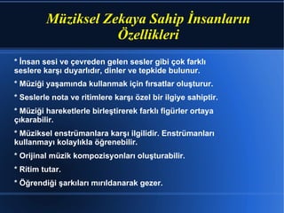 Müziksel Zekaya Sahip İnsanların Özellikleri * İnsan sesi ve çevreden gelen sesler gibi çok farklı seslere karşı duyarlıdır, dinler ve tepkide bulunur. * Müziği yaşamında kullanmak için fırsatlar oluşturur. * Seslerle nota ve ritimlere karşı özel bir ilgiye sahiptir. * Müziği hareketlerle birleştirerek farklı figürler ortaya çıkarabilir. * Müziksel enstrümanlara karşı ilgilidir. Enstrümanları kullanmayı kolaylıkla öğrenebilir. * Orijinal müzik kompozisyonları oluşturabilir. * Ritim tutar. * Öğrendiği şarkıları mırıldanarak gezer.  
