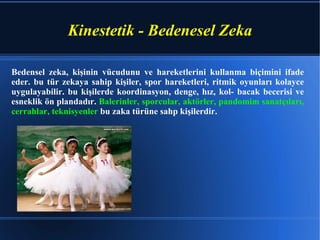 Kinestetik - Bedenesel Zeka Bedensel zeka, kişinin vücudunu ve hareketlerini kullanma biçimini ifade eder. bu tür zekaya sahip kişiler, spor hareketleri, ritmik oyunları kolayce uygulayabilir. bu kişilerde koordinasyon, denge, hız, kol- bacak becerisi ve esneklik ön plandadır.  Balerinler, sporcular, aktörler, pandomim sanatçıları, cerrahlar, teknisyenler  bu zaka türüne sahp kişilerdir. 