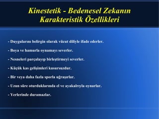 - Duygularını belirgin olarak vücut diliyle ifade ederler. - Boya ve hamurla oynamayı severler. - Nesneleri parçalayıp birleştirmeyi severler. - Küçük kas gelişimleri kusursuzdur. - Bir veya daha fazla sporla uğraşırlar. - Uzun süre oturduklarında el ve ayakalrıyla oynarlar. - Yerlerinde duramazlar.  Kinestetik - Bedenesel Zekanın  Karakteristik Özellikleri 