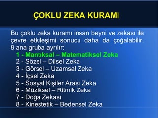 ÇOKLU ZEKA KURAMI Bu  çoklu zeka kuramı  insan beyni ve zekası ile çevre e tkileşimi sonucu daha da çoğalabilir. 8 ana gruba ayrılır: 1 - Mantıksal – Matematiksel Zeka 2 - Sözel – Dilsel Zeka 3 - Görsel – Uzamsal Zeka 4 - İçsel Zeka 5 - Sosyal Kişiler Arası Zeka 6 - Müziksel – Ritmik Zeka 7 - Doğa Zekası 8 - Kinestetik – Bedensel Zeka  