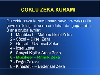 ÇOKLU ZEKA KURAMI Bu  çoklu zeka kuramı  insan beyni ve zekası ile çevre e tkileşimi sonucu daha da çoğalabilir. 8 ana gruba ayrılır: 1 - Mantıksal – Matematiksel Zeka 2 - Sözel – Dilsel Zeka 3 - Görsel – Uzamsal Zeka 4 - İçsel Zeka 5 - Sosyal Kişiler Arası Zeka 6 - Müziksel – Ritmik Zeka 7 - Doğa Zekası 8 - Kinestetik – Bedensel Zeka  