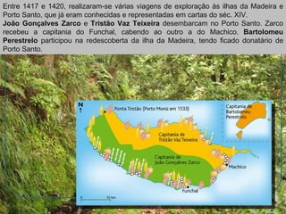 Entre 1417 e 1420, realizaram-se várias viagens de exploração às ilhas da Madeira e Porto Santo, que já eram conhecidas e representadas em cartas do séc. XIV. João Gonçalves Zarco  e  Tristão Vaz Teixeira  desembarcam no Porto Santo. Zarco recebeu a capitania do Funchal, cabendo ao outro a do Machico.  Bartolomeu Perestrelo  participou na redescoberta da ilha da Madeira, tendo ficado donatário de Porto Santo. 
