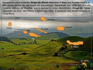 Navegando para ocidente,  Diogo de Silves  descobriu 7 ilhas dos Açores (1427). O seu nome consta de um mapa do arquipélago, desenhado em 1439 por Gabriel Valseca, natural de Maiorca, que o apresenta como descobridor . Diogo de Teive  descobriu as ilhas das Flores e Corvo em 1452. É possível que tenha chegado à Terra Nova. Corvo Graciosa S. Jorge Terceira Stª. Maria S. Miguel Faial Flores Pico S. Miguel Faial Flores Pico 