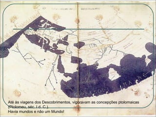 Até às viagens dos Descobrimentos, vigoravam as concepções ptolomaicas (Ptolomeu, séc. I d. C.).  Havia mundos e não um Mundo! 