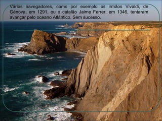 Vários navegadores, como por exemplo os irmãos Vivaldi, de Génova, em 1291, ou o catalão Jaime Ferrer, em 1346, tentaram avançar pelo oceano Atlântico. Sem sucesso. 