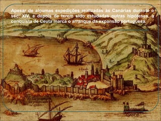Apesar de algumas expedições realizadas às Canárias durante o séc. XIV, e depois de terem sido estudadas outras hipóteses, a conquista de  Ceuta  marca o arranque da expansão portuguesa. 