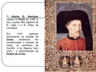 O  Infante D. Henrique  nasceu no  Porto  em 1394, e era o quinto filho legítimo de D. João I e D. Filipa de Lencastre. Em 1415 participa activamente na tomada de  Ceuta , recebendo em compensação o ducado de Viseu, os senhorios da Covilhã  e do Algarve, bem como  a administração da  Ordem de Cristo .  