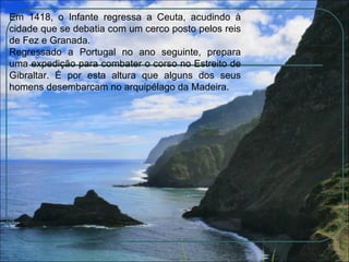 Em 1418, o Infante regressa a Ceuta, acudindo à cidade que se debatia com um cerco posto pelos reis de Fez e Granada.  Regressado a Portugal no ano seguinte, prepara uma expedição para combater o corso no Estreito de Gibraltar. É por esta altura que alguns dos seus homens desembarcam no arquipélago da Madeira. 