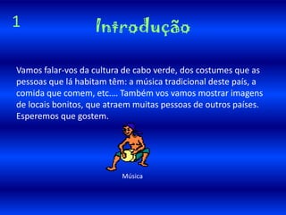 Vamos falar-vos da cultura de cabo verde, dos costumes que as pessoas que lá habitam têm: a música tradicional deste país, a comida que comem, etc.… Também vos vamos mostrar imagens de locais bonitos, que atraem muitas pessoas de outros países. Esperemos que gostem.Introdução1      Música 