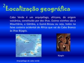 2Localização geográfica Cabo Verde é um arquipélago, africano, de origem vulcânica, constituído por dez ilhas. Outros vizinhos são a Mauritânia, a Gâmbia, a Guiné-Bissau ou seja, todos na faixa costeira ocidental de África que vai do Cabo Branco às ilhas Bijagós.BijagósArquipélago de cabo verde