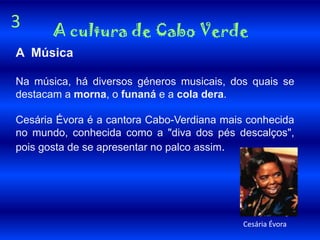 3     A cultura de Cabo VerdeA  MúsicaNa música, há diversos géneros musicais, dos quais se destacam a morna, o funaná e a cola dera.Cesária Évora é a cantora Cabo-Verdiana mais conhecida no mundo, conhecida como a "diva dos pés descalços", pois gosta de se apresentar no palco assim.Cesária Évora